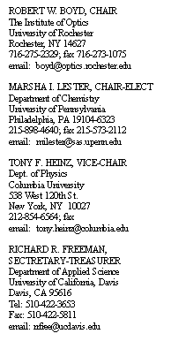 Text Box: ROBERT W. BOYD, CHAIR
The Institute of Optics
University of Rochester
Rochester, NY 14627
716-275-2329; fax 716-273-1075
email:  boyd@optics.rochester.edu

MARSHA I. LESTER, CHAIR-ELECT
Department of Chemistry
University of Pennsylvania
Philadelphia, PA 19104-6323
215-898-4640; fax 215-573-2112
email:  milester@sas.upenn.edu

TONY F. HEINZ, VICE-CHAIR
Dept. of Physics
Columbia University
538 West 120th St.
New York, NY  10027
212-854-6564; fax 
email:  tony.heinz@columbia.edu

RICHARD R. FREEMAN, 
SECTRETARY-TREASURER
Department of Applied Science
University of California, Davis
Davis, CA 95616
Tel: 510-422-3653
Fax: 510-422-5811
email: rrfree@ucdavis.edu
