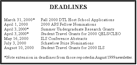 Text Box: DEADLINES

March 31, 2000*	Fall 2000 DTL Host School Applications
April 1, 2000		2000 APS Fellow Nominations
April 3, 2000*		Summer Undergraduate Research Grants
April 3, 2000*		Student Travel Grants for 2000 QELS/CLEO
May 16, 2000		ILS Conference Abstracts
July 3, 2000		Schawlow Prize Nominations
August 10, 2000	Student Travel Grants for 2000 ILS

*Note extension in deadlines from those reported in August 1999 newsletter.
