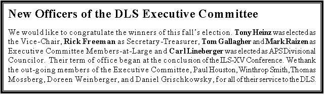 Text Box: New Officers of the DLS Executive Committee

We would like to congratulate the winners of this falls election.  Tony Heinz was elected as the Vice-Chair, Rick Freeman as Secretary-Treasurer, Tom Gallagher and Mark Raizen as Executive Committee Members-at-Large and Carl Lineberger was elected as APS Divisional Councilor.  Their term of office began at the conclusion of the ILS-XV Conference.  We thank the out-going members of the Executive Committee, Paul Houston, Winthrop Smith, Thomas Mossberg, Doreen Weinberger, and Daniel Grischkowsky, for all of their service to the DLS.

