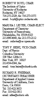 Text Box: ROBERT W. BOYD, CHAIR
The Institute of Optics
University of Rochester
Rochester, NY 14627
716-275-2329; fax 716-273-1075
email:  boyd@optics.rochester.edu

MARSHA I. LESTER, CHAIR-ELECT
Department of Chemistry
University of Pennsylvania
Philadelphia, PA 19104-6323
215-898-4640; fax 215-573-2112
email:  milester@sas.upenn.edu

TONY F. HEINZ, VICE-CHAIR
Dept. of Physics
Columbia University
538 West 120th St.
New York, NY  10027
212-854-6564; fax 
email:  tony.heinz@columbia.edu

RICHARD R. FREEMAN, 
SECTRETARY-TREASURER
Department of Applied Science
University of California, Davis
Davis, CA 95616
Tel: 510-422-3653
Fax: 510-422-5811
email: rrfree@ucdavis.edu
