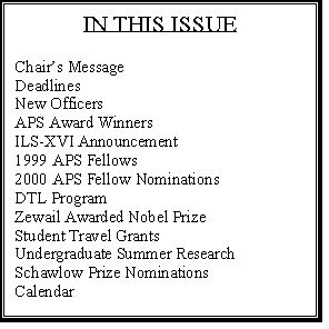 Text Box: IN THIS ISSUE

Chairs Message	1
Deadlines	2
New Officers	3
APS Award Winners	4
ILS-XVI Announcement	6
1999 APS Fellows	7
2000 APS Fellow Nominations	8
DTL Program	8
Zewail Awarded Nobel Prize	9
Student Travel Grants	10
Undergraduate Summer Research 	10
Schawlow Prize Nominations	11
Calendar	11



